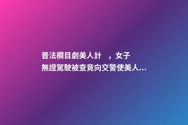 普法欄目劇美人計，女子無證駕駛被查竟向交警使美人計